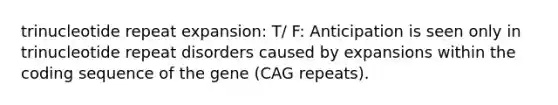 trinucleotide repeat expansion: T/ F: Anticipation is seen only in trinucleotide repeat disorders caused by expansions within the coding sequence of the gene (CAG repeats).