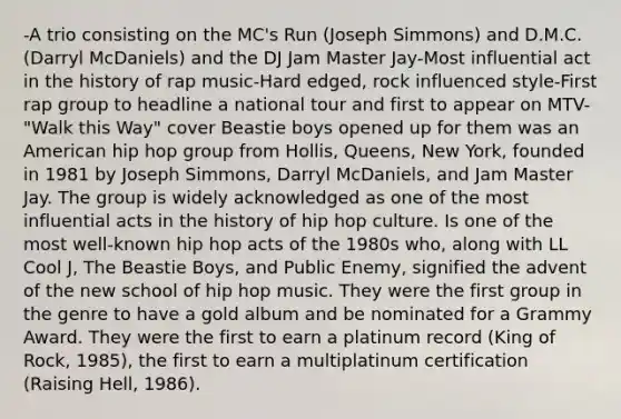 -A trio consisting on the MC's Run (Joseph Simmons) and D.M.C. (Darryl McDaniels) and the DJ Jam Master Jay-Most influential act in the history of rap music-Hard edged, rock influenced style-First rap group to headline a national tour and first to appear on MTV-"Walk this Way" cover Beastie boys opened up for them was an American hip hop group from Hollis, Queens, New York, founded in 1981 by Joseph Simmons, Darryl McDaniels, and Jam Master Jay. The group is widely acknowledged as one of the most influential acts in the history of hip hop culture. Is one of the most well-known hip hop acts of the 1980s who, along with LL Cool J, The Beastie Boys, and Public Enemy, signified the advent of the new school of hip hop music. They were the first group in the genre to have a gold album and be nominated for a Grammy Award. They were the first to earn a platinum record (King of Rock, 1985), the first to earn a multiplatinum certification (Raising Hell, 1986).