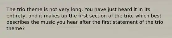 The trio theme is not very long, You have just heard it in its entirety, and it makes up the first section of the trio, which best describes the music you hear after the first statement of the trio theme?