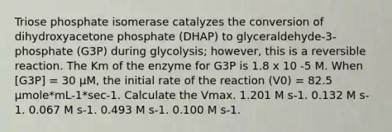 Triose phosphate isomerase catalyzes the conversion of dihydroxyacetone phosphate (DHAP) to glyceraldehyde-3-phosphate (G3P) during glycolysis; however, this is a reversible reaction. The Km of the enzyme for G3P is 1.8 x 10 -5 M. When [G3P] = 30 μM, the initial rate of the reaction (V0) = 82.5 μmole*mL-1*sec-1. Calculate the Vmax. 1.201 M s-1. 0.132 M s-1. 0.067 M s-1. 0.493 M s-1. 0.100 M s-1.