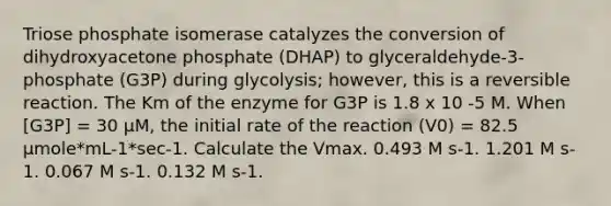 Triose phosphate isomerase catalyzes the conversion of dihydroxyacetone phosphate (DHAP) to glyceraldehyde-3-phosphate (G3P) during glycolysis; however, this is a reversible reaction. The Km of the enzyme for G3P is 1.8 x 10 -5 M. When [G3P] = 30 μM, the initial rate of the reaction (V0) = 82.5 μmole*mL-1*sec-1. Calculate the Vmax. 0.493 M s-1. 1.201 M s-1. 0.067 M s-1. 0.132 M s-1.