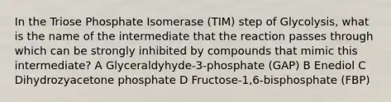 In the Triose Phosphate Isomerase (TIM) step of Glycolysis, what is the name of the intermediate that the reaction passes through which can be strongly inhibited by compounds that mimic this intermediate? A Glyceraldyhyde-3-phosphate (GAP) B Enediol C Dihydrozyacetone phosphate D Fructose-1,6-bisphosphate (FBP)