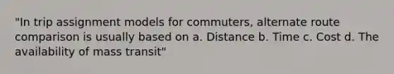 "In trip assignment models for commuters, alternate route comparison is usually based on a. Distance b. Time c. Cost d. The availability of mass transit"