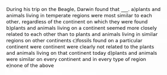 During his trip on the Beagle, Darwin found that ___. a)plants and animals living in temperate regions were most similar to each other, regardless of the continent on which they were found b)plants and animals living on a continent seemed more closely related to each other than to plants and animals living in similar regions on other continents c)fossils found on a particular continent were continent were clearly not related to the plants and animals living on that continent today d)plants and animals were similar on every continent and in every type of region e)none of the above