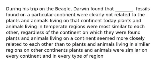 During his trip on the Beagle, Darwin found that ________. fossils found on a particular continent were clearly not related to the plants and animals living on that continent today plants and animals living in temperate regions were most similar to each other, regardless of the continent on which they were found plants and animals living on a continent seemed more closely related to each other than to plants and animals living in similar regions on other continents plants and animals were similar on every continent and in every type of region