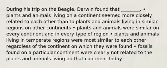 During his trip on the Beagle, Darwin found that ________. • plants and animals living on a continent seemed more closely related to each other than to plants and animals living in similar regions on other continents • plants and animals were similar on every continent and in every type of region • plants and animals living in temperate regions were most similar to each other, regardless of the continent on which they were found • fossils found on a particular continent were clearly not related to the plants and animals living on that continent today