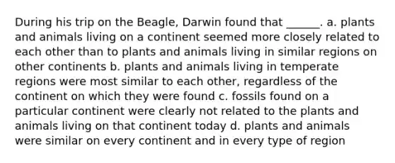 During his trip on the Beagle, Darwin found that ______. a. plants and animals living on a continent seemed more closely related to each other than to plants and animals living in similar regions on other continents b. plants and animals living in temperate regions were most similar to each other, regardless of the continent on which they were found c. fossils found on a particular continent were clearly not related to the plants and animals living on that continent today d. plants and animals were similar on every continent and in every type of region