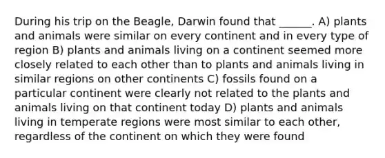 During his trip on the Beagle, Darwin found that ______. A) plants and animals were similar on every continent and in every type of region B) plants and animals living on a continent seemed more closely related to each other than to plants and animals living in similar regions on other continents C) fossils found on a particular continent were clearly not related to the plants and animals living on that continent today D) plants and animals living in temperate regions were most similar to each other, regardless of the continent on which they were found