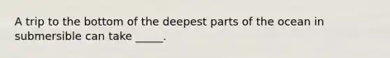 A trip to the bottom of the deepest parts of the ocean in submersible can take _____.