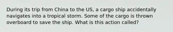 During its trip from China to the US, a cargo ship accidentally navigates into a tropical storm. Some of the cargo is thrown overboard to save the ship. What is this action called?