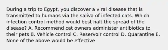 During a trip to Egypt, you discover a viral disease that is transmitted to humans via the saliva of infected cats. Which infection control method would best halt the spread of the disease? A. Recommend cat owners administer antibiotics to their pets B. Vehicle control C. Reservoir control D. Quarantine E. None of the above would be effective