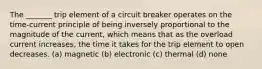 The _______ trip element of a circuit breaker operates on the time-current principle of being inversely proportional to the magnitude of the current, which means that as the overload current increases, the time it takes for the trip element to open decreases. (a) magnetic (b) electronic (c) thermal (d) none