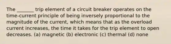 The _______ trip element of a circuit breaker operates on the time-current principle of being inversely proportional to the magnitude of the current, which means that as the overload current increases, the time it takes for the trip element to open decreases. (a) magnetic (b) electronic (c) thermal (d) none