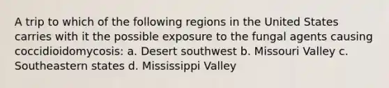 A trip to which of the following regions in the United States carries with it the possible exposure to the fungal agents causing coccidioidomycosis: a. Desert southwest b. Missouri Valley c. Southeastern states d. Mississippi Valley