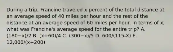 During a trip, Francine traveled x percent of the total distance at an average speed of 40 miles per hour and the rest of the distance at an average speed of 60 miles per hour. In terms of x, what was Francine's average speed for the entire trip? A. (180−x)/2 B. (x+60)/4 C. (300−x)/5 D. 600/(115-X) E. 12,000/(x+200)