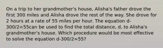 On a trip to her grandmother's house, Alisha's father drove the first 300 miles and Alisha drove the rest of the way. She drove for 2 hours at a rate of 55 miles per hour. The equation d-300/2=55can be used to find the total distance, d, to Alisha's grandmother's house. Which procedure would be most effective to solve the equation d-300/2=55?