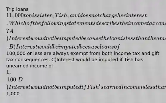 Trip loans 11,000 to his sister, Tish, and does not charge her interest. Which of the following statements describes the income tax consequences of this transaction? A)Interest would not be imputed because the loan is less than the amount of the gift tax annual exclusion. B)Interest would be imputed because loans of100,000 or less are always exempt from both income tax and gift tax consequences. C)Interest would be imputed if Tish has unearned income of 1,100. D)Interest would not be imputed if Tish's earned income is less than1,000.