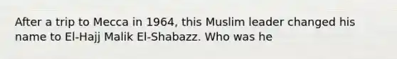 After a trip to Mecca in 1964, this Muslim leader changed his name to El-Hajj Malik El-Shabazz. Who was he