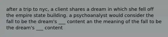 after a trip to nyc, a client shares a dream in which she fell off the empire state building. a psychoanalyst would consider the fall to be the dream's ___ content an the meaning of the fall to be the dream's ___ content