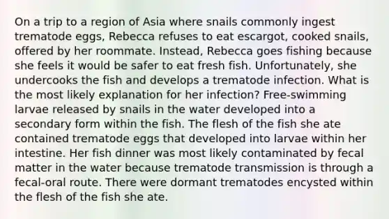 On a trip to a region of Asia where snails commonly ingest trematode eggs, Rebecca refuses to eat escargot, cooked snails, offered by her roommate. Instead, Rebecca goes fishing because she feels it would be safer to eat fresh fish. Unfortunately, she undercooks the fish and develops a trematode infection. What is the most likely explanation for her infection? Free-swimming larvae released by snails in the water developed into a secondary form within the fish. The flesh of the fish she ate contained trematode eggs that developed into larvae within her intestine. Her fish dinner was most likely contaminated by fecal matter in the water because trematode transmission is through a fecal-oral route. There were dormant trematodes encysted within the flesh of the fish she ate.