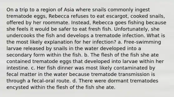 On a trip to a region of Asia where snails commonly ingest trematode eggs, Rebecca refuses to eat escargot, cooked snails, offered by her roommate. Instead, Rebecca goes fishing because she feels it would be safer to eat fresh fish. Unfortunately, she undercooks the fish and develops a trematode infection. What is the most likely explanation for her infection? a. Free-swimming larvae released by snails in the water developed into a secondary form within the fish. b. The flesh of the fish she ate contained trematode eggs that developed into larvae within her intestine. c. Her fish dinner was most likely contaminated by fecal matter in the water because trematode transmission is through a fecal-oral route. d. There were dormant trematodes encysted within the flesh of the fish she ate.