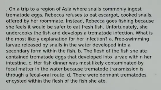 . On a trip to a region of Asia where snails commonly ingest trematode eggs, Rebecca refuses to eat escargot, cooked snails, offered by her roommate. Instead, Rebecca goes fishing because she feels it would be safer to eat fresh fish. Unfortunately, she undercooks the fish and develops a trematode infection. What is the most likely explanation for her infection? a. Free-swimming larvae released by snails in the water developed into a secondary form within the fish. b. The flesh of the fish she ate contained trematode eggs that developed into larvae within her intestine. c. Her fish dinner was most likely contaminated by fecal matter in the water because trematode transmission is through a fecal-oral route. d. There were dormant trematodes encysted within the flesh of the fish she ate.