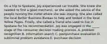 On a trip to Spokane, Joy experienced car trouble. She knew she needed to find a good mechanic, so she asked the advice of the people running the motel where she was staying. She also called the local Better Business Bureau to help and looked in the local Yellow Pages. Finally, she called a friend who used to live in Spokane for his recommendation. Joy was engaged in the _____ stage of the consumer decision making process. A. problem recognition B. information search C. postpurchase evaluation D. subliminal problem avoidance E. purchase decision