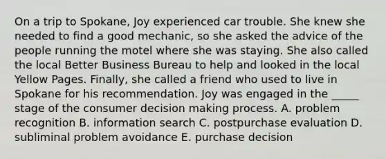 On a trip to Spokane, Joy experienced car trouble. She knew she needed to find a good mechanic, so she asked the advice of the people running the motel where she was staying. She also called the local Better Business Bureau to help and looked in the local Yellow Pages. Finally, she called a friend who used to live in Spokane for his recommendation. Joy was engaged in the _____ stage of the consumer decision making process. A. problem recognition B. information search C. postpurchase evaluation D. subliminal problem avoidance E. purchase decision