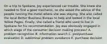 On a trip to Spokane, Joy experienced car trouble. She knew she needed to find a good mechanic, so she asked the advice of the people running the motel where she was staying. She also called the local Better Business Bureau to help and looked in the local Yellow Pages. Finally, she called a friend who used to live in Spokane for his recommendation. Joy was obviously engaged in which stage of the consumer decision making process? A. problem recognition B. information search C. postpurchase evaluation D. subliminal problem avoidance E. purchase decision