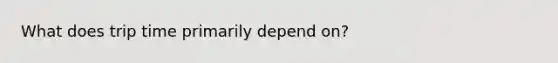 What does trip time primarily depend on?