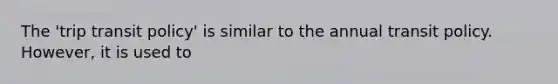 The 'trip transit policy' is similar to the annual transit policy. However, it is used to