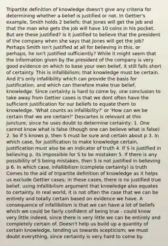 Tripartite definition of knowledge doesn't give any criteria for determining whether a belief is justified or not. In Gettier's example, Smith holds 2 beliefs; that Jones will get the job and that the man who gets the job will have 10 coins in his pocket. But are these justified? Is it justified to believe that the president of the company when she says that Jones will get the job? Perhaps Smith isn't justified at all for believing in this, or perhaps, he isn't justified sufficiently? While it might seem that the information given by the president of the company is very good evidence on which to base your own belief, it still falls short of certainty. This is infallibilism; that knowledge must be certain. And it's only infallibility which can provide the basis for justification, and which can therefore make true belief, knowledge. Since certainty is hard to come by, one conclusion to take away from Gettier cases is that we dont often have the sufficient justification for our beliefs to equate them to knowledge. 'What counts as infallibility?' or 'How can we be certain that we are certain?' Descartes is relevant at this juncture, since he uses doubt to determine certainty; 1. One cannot know what is false (though one can believe what is false) 2. So if S knows p, then S must be sure and certain about p 3. In which case, for justification to make knowledge certain, justification must also be an indicator of truth 4. If S is justified in believing p, its impossible for S to be mistaken 5. If there is any possibility of S being mistaken, then S is not justified in believing p 6. In which case, infallibilism (complete certainty) is truth Comes to the aid of tripartite definition of knowledge as it helps us exclude Gettier cases; in these cases, there is no justified true belief, using infallibilism argument that knowledge also equates to certainty. In real world, it is not often the case that we can be entirely and totally certain based on evidence we have. A consequence of infallibilism is that we can have a lot of beliefs which we could be fairly confident of being true - could know very little indeed, since there is very little we can be entirely and completely certain of. Doesn't help us build up a quantity of certain knowledge, tending us towards scepticism; we must doubt everything, since certainty is very hard to come by.