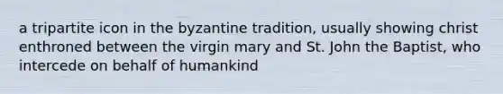 a tripartite icon in the byzantine tradition, usually showing christ enthroned between the virgin mary and St. John the Baptist, who intercede on behalf of humankind