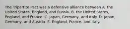 The Tripartite Pact was a defensive alliance between A. the United States, England, and Russia. B. the United States, England, and France. C. Japan, Germany, and Italy. D. Japan, Germany, and Austria. E. England, France, and Italy.