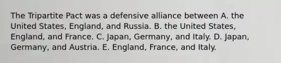 The Tripartite Pact was a defensive alliance between A. the United States, England, and Russia. B. the United States, England, and France. C. Japan, Germany, and Italy. D. Japan, Germany, and Austria. E. England, France, and Italy.