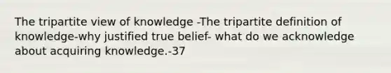 The tripartite view of knowledge -The tripartite definition of knowledge-why justified true belief- what do we acknowledge about acquiring knowledge.-37