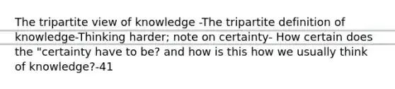 The tripartite view of knowledge -The tripartite definition of knowledge-Thinking harder; note on certainty- How certain does the "certainty have to be? and how is this how we usually think of knowledge?-41