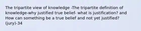 The tripartite view of knowledge -The tripartite definition of knowledge-why justified true belief- what is justification? and How can something be a true belief and not yet justified?(jury)-34