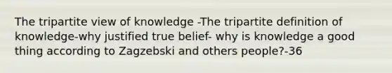 The tripartite view of knowledge -The tripartite definition of knowledge-why justified true belief- why is knowledge a good thing according to Zagzebski and others people?-36