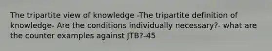 The tripartite view of knowledge -The tripartite definition of knowledge- Are the conditions individually necessary?- what are the counter examples against JTB?-45