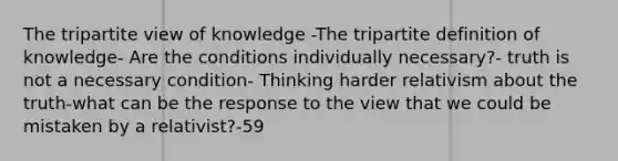 The tripartite view of knowledge -The tripartite definition of knowledge- Are the conditions individually necessary?- truth is not a necessary condition- Thinking harder relativism about the truth-what can be the response to the view that we could be mistaken by a relativist?-59