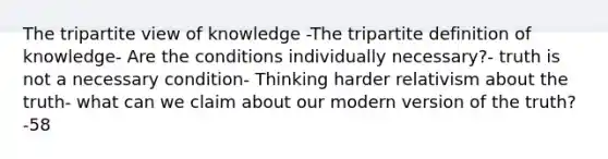 The tripartite view of knowledge -The tripartite definition of knowledge- Are the conditions individually necessary?- truth is not a necessary condition- Thinking harder relativism about the truth- what can we claim about our modern version of the truth?-58