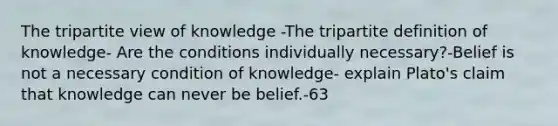 The tripartite view of knowledge -The tripartite definition of knowledge- Are the conditions individually necessary?-Belief is not a necessary condition of knowledge- explain Plato's claim that knowledge can never be belief.-63