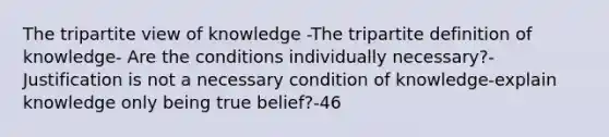 The tripartite view of knowledge -The tripartite definition of knowledge- Are the conditions individually necessary?- Justification is not a necessary condition of knowledge-explain knowledge only being true belief?-46