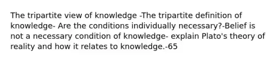 The tripartite view of knowledge -The tripartite definition of knowledge- Are the conditions individually necessary?-Belief is not a necessary condition of knowledge- explain Plato's theory of reality and how it relates to knowledge.-65