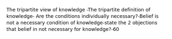 The tripartite view of knowledge -The tripartite definition of knowledge- Are the conditions individually necessary?-Belief is not a necessary condition of knowledge-state the 2 objections that belief in not necessary for knowledge?-60