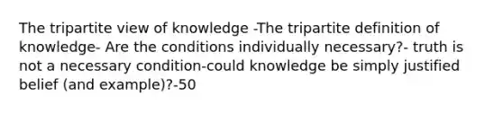 The tripartite view of knowledge -The tripartite definition of knowledge- Are the conditions individually necessary?- truth is not a necessary condition-could knowledge be simply justified belief (and example)?-50