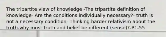 The tripartite view of knowledge -The tripartite definition of knowledge- Are the conditions individually necessary?- truth is not a necessary condition- Thinking harder relativism about the truth-why must truth and belief be different (sense)?-P1-55