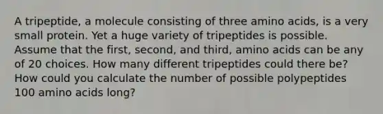 A tripeptide, a molecule consisting of three amino acids, is a very small protein. Yet a huge variety of tripeptides is possible. Assume that the first, second, and third, amino acids can be any of 20 choices. How many different tripeptides could there be? How could you calculate the number of possible polypeptides 100 amino acids long?