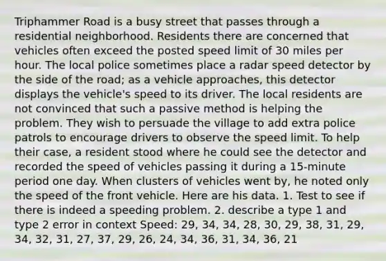 Triphammer Road is a busy street that passes through a residential neighborhood. Residents there are concerned that vehicles often exceed the posted speed limit of 30 miles per hour. The local police sometimes place a radar speed detector by the side of the road; as a vehicle approaches, this detector displays the vehicle's speed to its driver. The local residents are not convinced that such a passive method is helping the problem. They wish to persuade the village to add extra police patrols to encourage drivers to observe the speed limit. To help their case, a resident stood where he could see the detector and recorded the speed of vehicles passing it during a 15-minute period one day. When clusters of vehicles went by, he noted only the speed of the front vehicle. Here are his data. 1. Test to see if there is indeed a speeding problem. 2. describe a type 1 and type 2 error in context Speed: 29, 34, 34, 28, 30, 29, 38, 31, 29, 34, 32, 31, 27, 37, 29, 26, 24, 34, 36, 31, 34, 36, 21